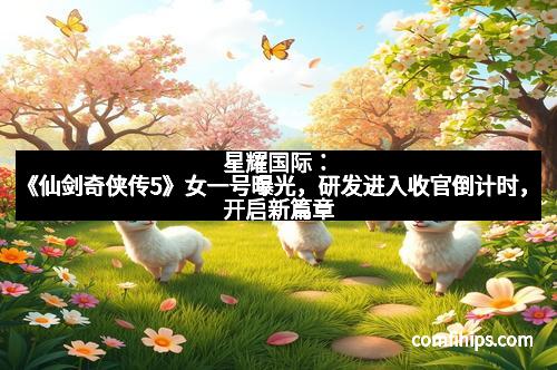 星耀国际：《仙剑奇侠传5》女一号曝光，研发进入收官倒计时，开启新篇章